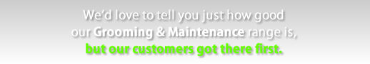 We'd love to tell you just how good our Grooming and Maintenance range is, but our customers got their first.